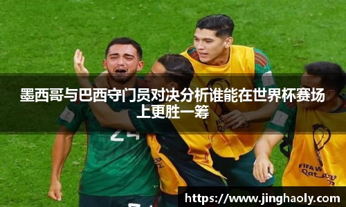 墨西哥与巴西守门员对决分析谁能在世界杯赛场上更胜一筹