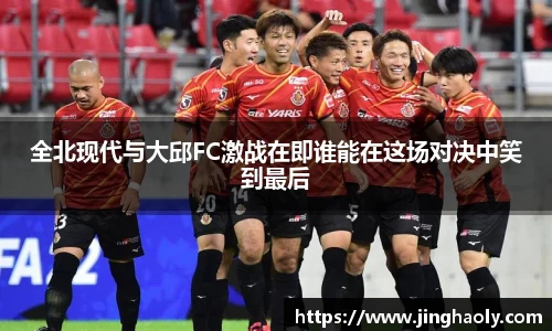 全北现代与大邱FC激战在即谁能在这场对决中笑到最后