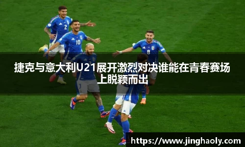 捷克与意大利U21展开激烈对决谁能在青春赛场上脱颖而出